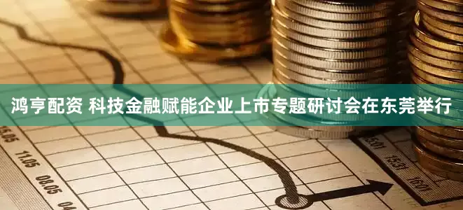 鸿亨配资 科技金融赋能企业上市专题研讨会在东莞举行