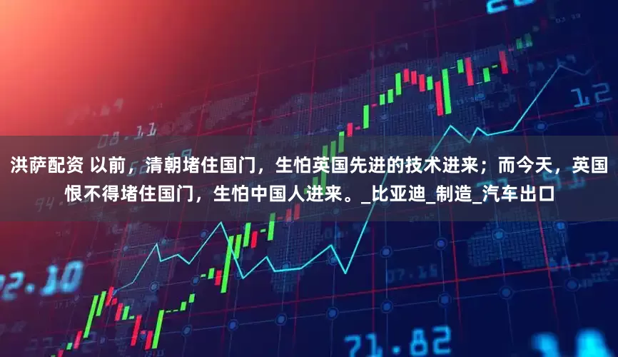 洪萨配资 以前，清朝堵住国门，生怕英国先进的技术进来；而今天，英国恨不得堵住国门，生怕中国人进来。_比亚迪_制造_汽车出口