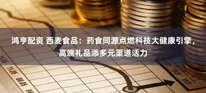 鸿亨配资 西麦食品:药食同源点燃科技大健康引擎,高端礼品添多元渠道活力