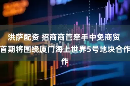 洪萨配资 招商商管牵手中免商贸 首期将围绕厦门海上世界5号地块合作