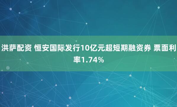 洪萨配资 恒安国际发行10亿元超短期融资券 票面利率1.74%