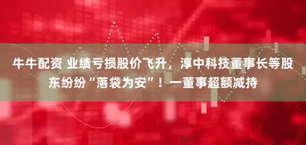 牛牛配资 业绩亏损股价飞升，淳中科技董事长等股东纷纷“落袋为安”！一董事超额减持