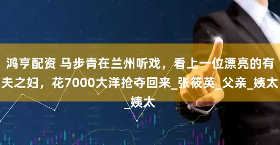 鸿亨配资 马步青在兰州听戏，看上一位漂亮的有夫之妇，花7000大洋抢夺回来_张筱英_父亲_姨太