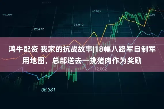鸿牛配资 我家的抗战故事|18幅八路军自制军用地图，总部送去一挑猪肉作为奖励