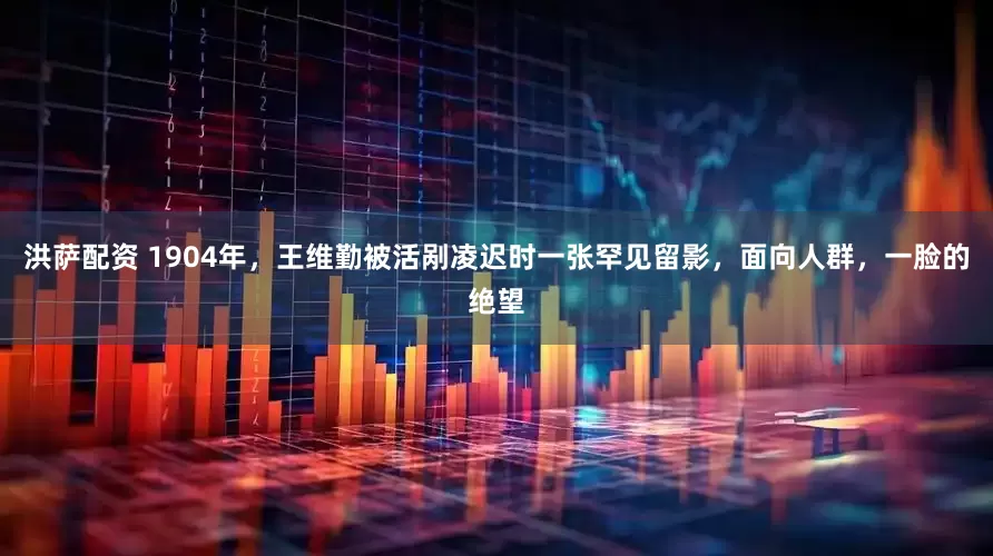 洪萨配资 1904年,王维勤被活剐凌迟时一张罕见留影,面向人群,一脸的绝望