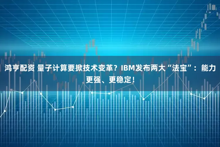 鸿亨配资 量子计算要掀技术变革？IBM发布两大“法宝”：能力更强、更稳定！