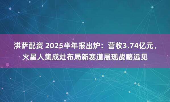 洪萨配资 2025半年报出炉：营收3.74亿元，火星人集成灶布局新赛道展现战略远见