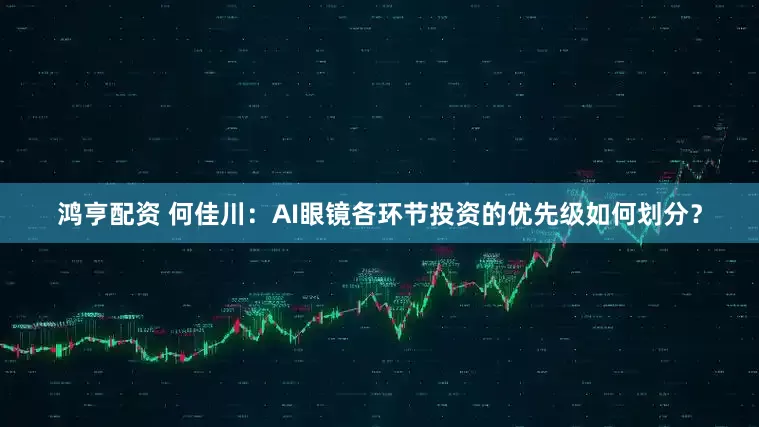 鸿亨配资 何佳川：AI眼镜各环节投资的优先级如何划分？
