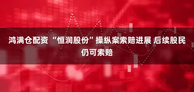 鸿满仓配资 “恒润股份”操纵案索赔进展 后续股民仍可索赔