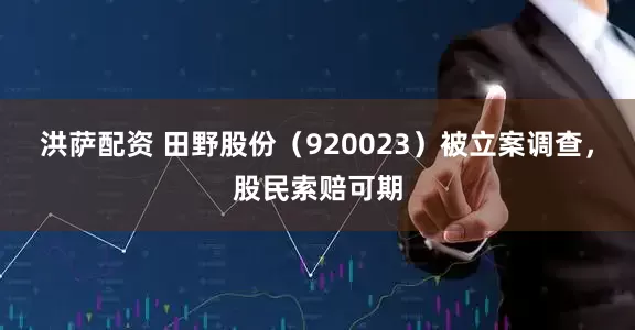 洪萨配资 田野股份(920023)被立案调查,股民索赔可期