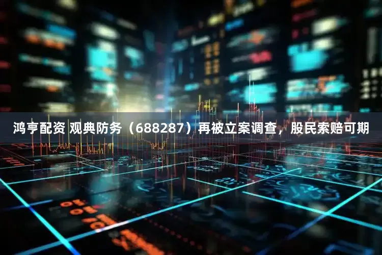 鸿亨配资 观典防务（688287）再被立案调查，股民索赔可期