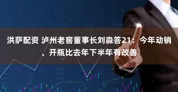 洪萨配资 泸州老窖董事长刘淼答21:今年动销、开瓶比去年下半年有改善