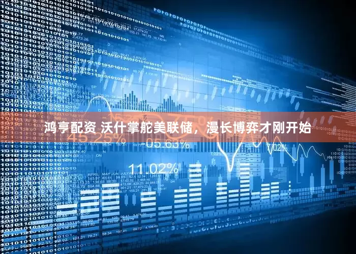 鸿亨配资 沃什掌舵美联储，漫长博弈才刚开始
